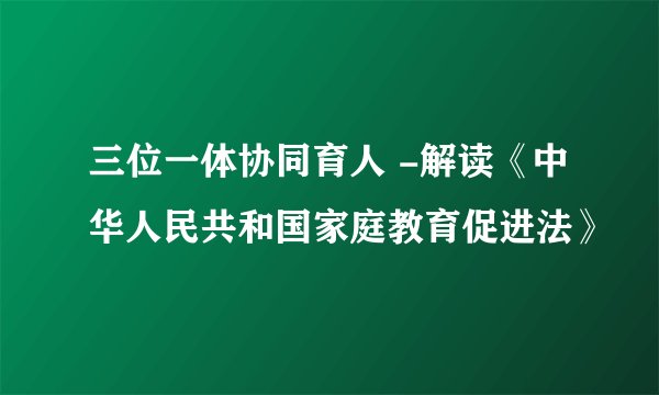 三位一体协同育人 -解读《中华人民共和国家庭教育促进法》