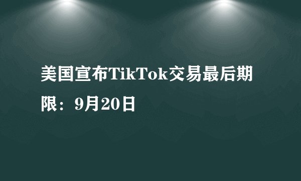 美国宣布TikTok交易最后期限：9月20日