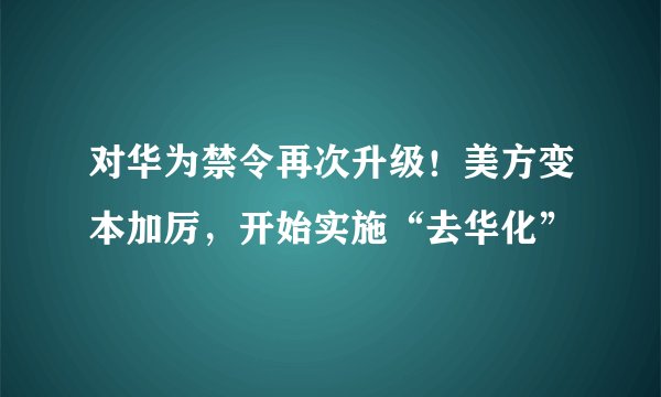 对华为禁令再次升级！美方变本加厉，开始实施“去华化”