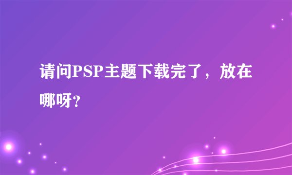 请问PSP主题下载完了，放在哪呀？