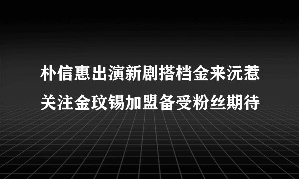 朴信惠出演新剧搭档金来沅惹关注金玟锡加盟备受粉丝期待