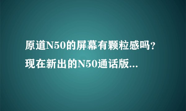 原道N50的屏幕有颗粒感吗？现在新出的N50通话版性能（发热、卡屏等问题）比N50有哪些改进吗？