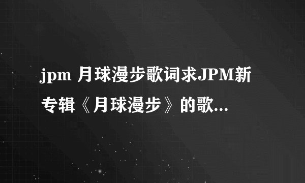 jpm 月球漫步歌词求JPM新专辑《月球漫步》的歌词（要每一句的演唱者） 一定要每句的演唱者
