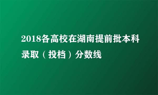2018各高校在湖南提前批本科录取（投档）分数线