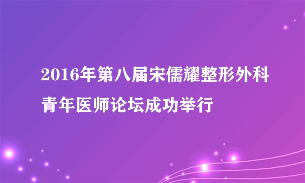 2016年第八届宋儒耀整形外科青年医师论坛成功举行