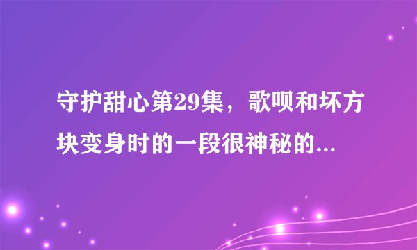 守护甜心第29集，歌呗和坏方块变身时的一段很神秘的音乐叫什么名字？