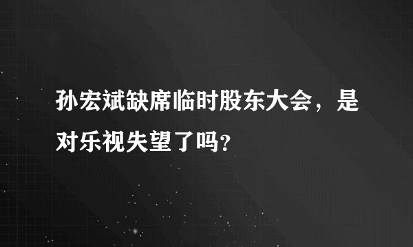 孙宏斌缺席临时股东大会，是对乐视失望了吗？