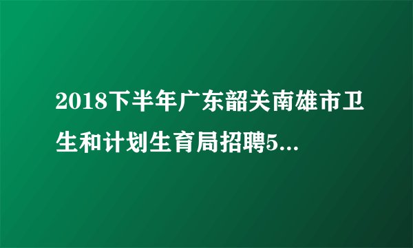 2018下半年广东韶关南雄市卫生和计划生育局招聘57人公告