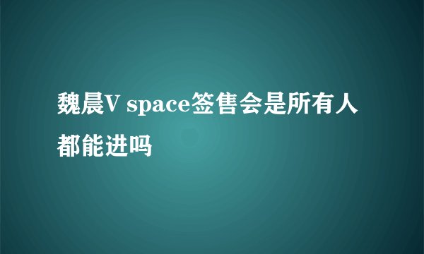 魏晨V space签售会是所有人都能进吗