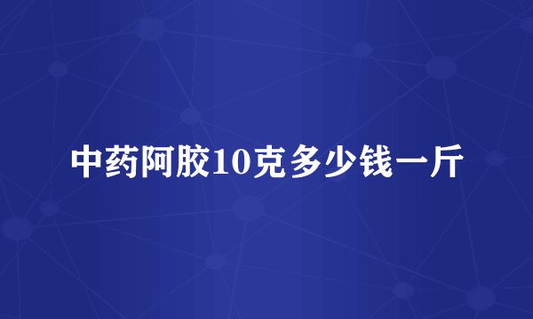 中药阿胶10克多少钱一斤