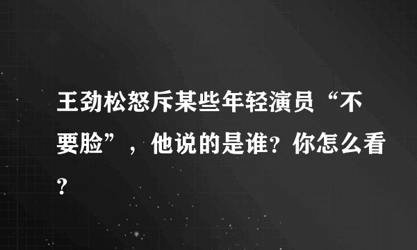 王劲松怒斥某些年轻演员“不要脸”，他说的是谁？你怎么看？
