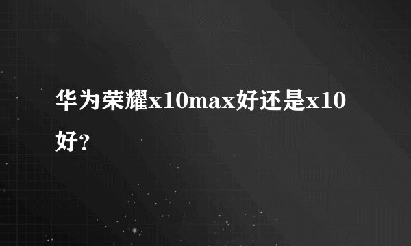华为荣耀x10max好还是x10好？