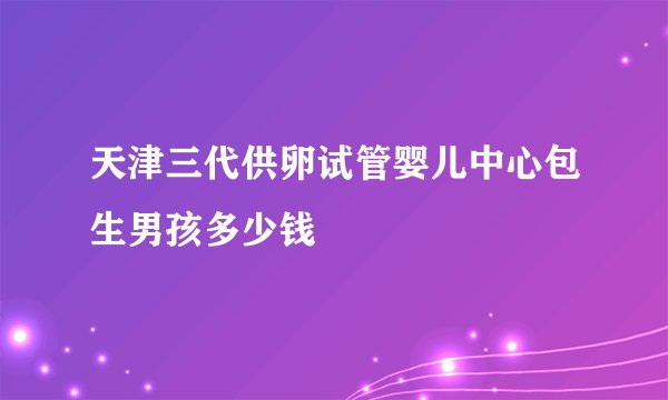 天津三代供卵试管婴儿中心包生男孩多少钱