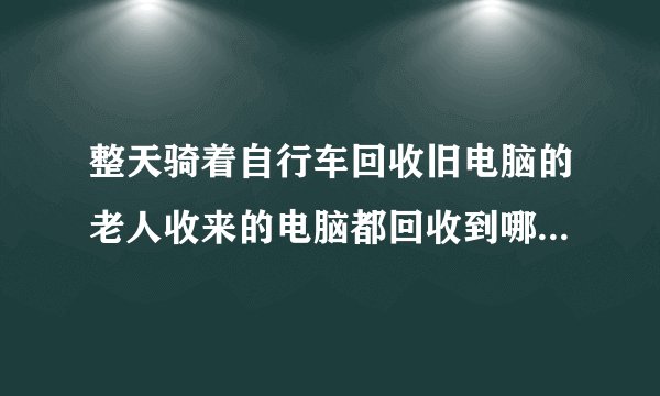 整天骑着自行车回收旧电脑的老人收来的电脑都回收到哪里去了？