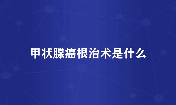 甲状腺癌根治术是什么