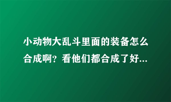 小动物大乱斗里面的装备怎么合成啊？看他们都合成了好多装备！求指点！！！
