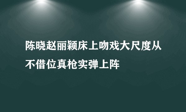 陈晓赵丽颖床上吻戏大尺度从不借位真枪实弹上阵