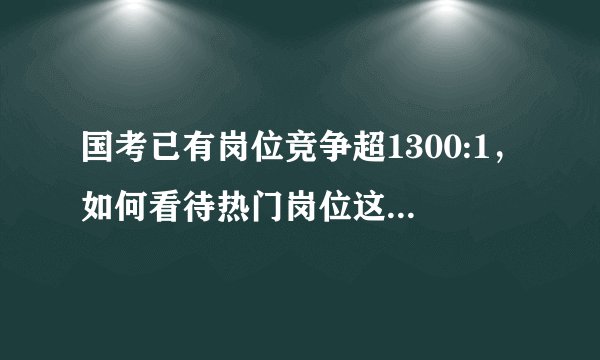 国考已有岗位竞争超1300:1，如何看待热门岗位这个竞争比例？