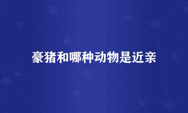 豪猪和哪种动物是近亲