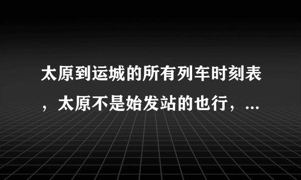 太原到运城的所有列车时刻表，太原不是始发站的也行，只要车到太原然后过运城。