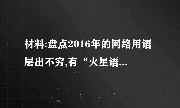 材料:盘点2016年的网络用语层出不穷,有“火星语”、“口水语”,有“翻船体”、“囧体”,更有甚者,“有木有”、“我素”、“虾米”、“蓝瘦香菇”等居然还出现在个别考生的作文中。有网友认为:时下的这些网络用语,多少会影响青少年学习汉语言文字,需加以引导。请结合所学知识,谈谈你对这一观点的看法。