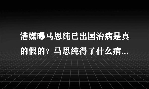 港媒曝马思纯已出国治病是真的假的？马思纯得了什么病近况曝光