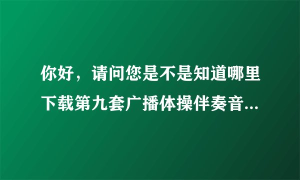 你好，请问您是不是知道哪里下载第九套广播体操伴奏音乐的？麻烦告诉我，学校急需用！谢谢了！