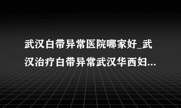 武汉白带异常医院哪家好_武汉治疗白带异常武汉华西妇科医院怎么样
