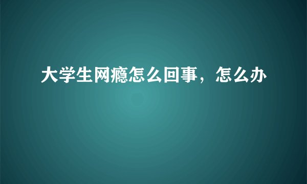 大学生网瘾怎么回事，怎么办