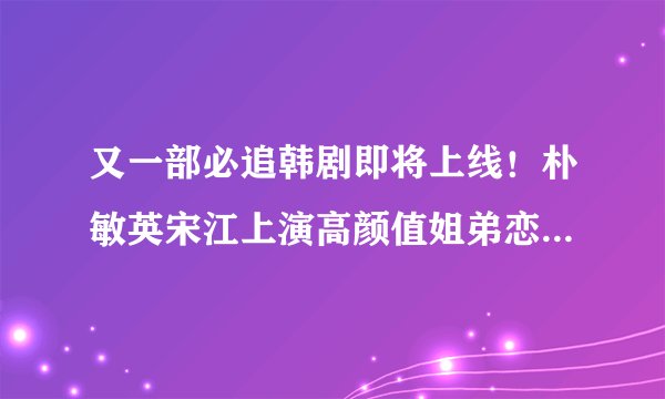 又一部必追韩剧即将上线！朴敏英宋江上演高颜值姐弟恋，光看预告就追定了！