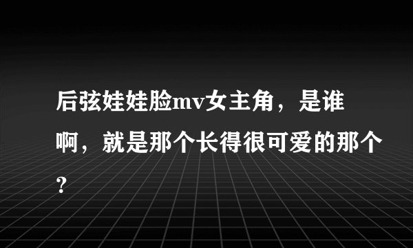 后弦娃娃脸mv女主角，是谁啊，就是那个长得很可爱的那个？