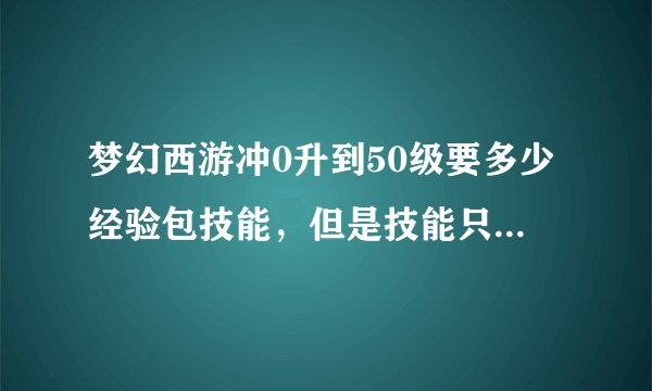 梦幻西游冲0升到50级要多少经验包技能，但是技能只是升到50级说需要的还有钱