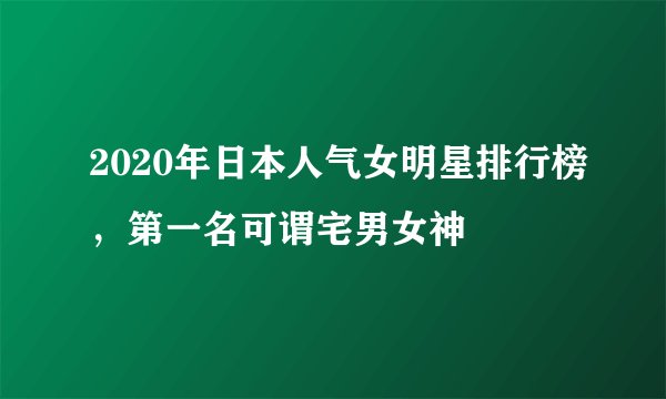 2020年日本人气女明星排行榜，第一名可谓宅男女神