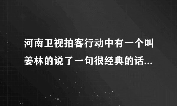 河南卫视拍客行动中有一个叫姜林的说了一句很经典的话，有哪位朋友知道？麻烦告诉下，谢谢？