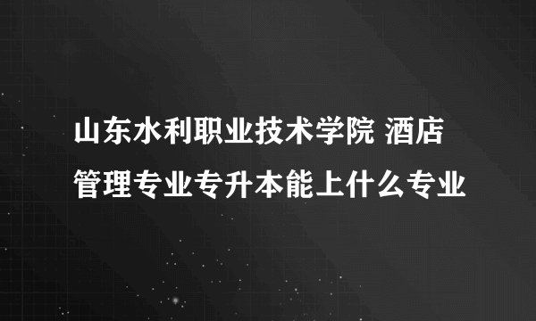 山东水利职业技术学院 酒店管理专业专升本能上什么专业