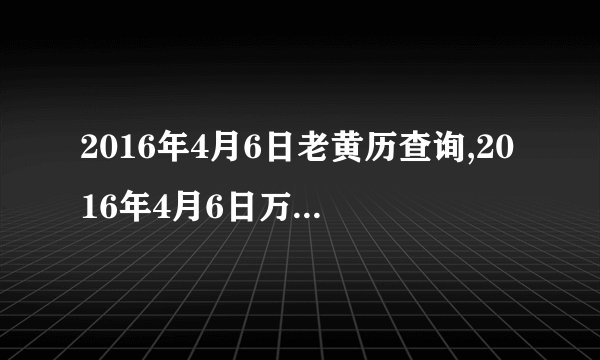 2016年4月6日老黄历查询,2016年4月6日万年历黄道吉日
