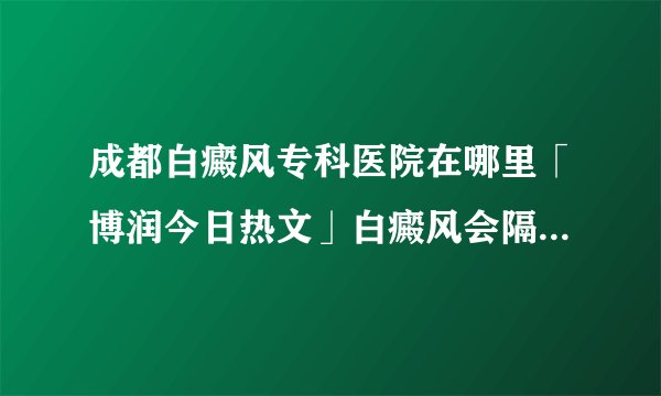 成都白癜风专科医院在哪里「博润今日热文」白癜风会隔代遗传吗
