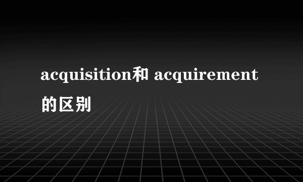 acquisition和 acquirement的区别