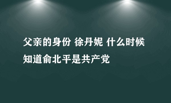 父亲的身份 徐丹妮 什么时候知道俞北平是共产党