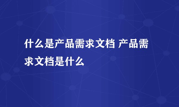 什么是产品需求文档 产品需求文档是什么