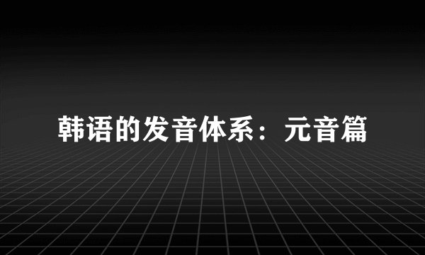 韩语的发音体系：元音篇