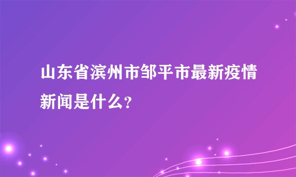 山东省滨州市邹平市最新疫情新闻是什么？
