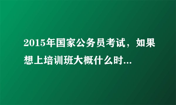2015年国家公务员考试，如果想上培训班大概什么时候开始上最好？