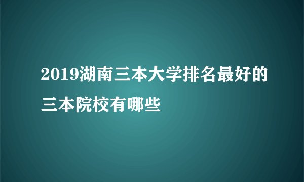 2019湖南三本大学排名最好的三本院校有哪些