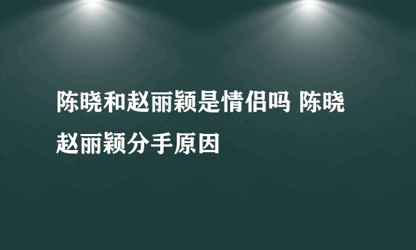 陈晓和赵丽颖是情侣吗 陈晓赵丽颖分手原因