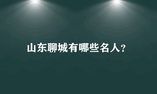 山东聊城有哪些名人？