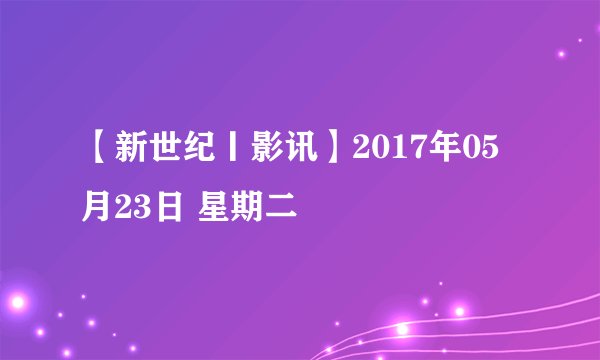 【新世纪丨影讯】2017年05月23日 星期二