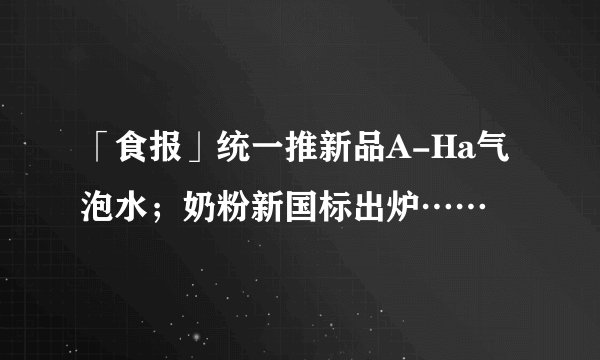 「食报」统一推新品A-Ha气泡水；奶粉新国标出炉……