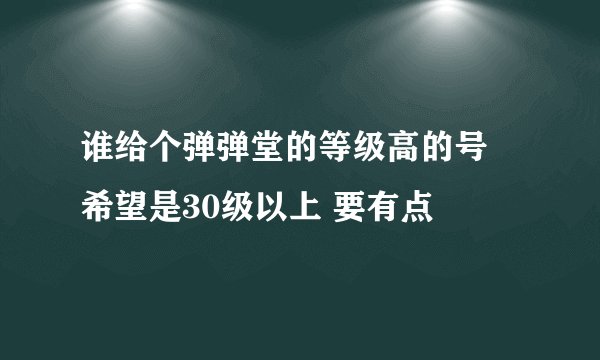 谁给个弹弹堂的等级高的号 希望是30级以上 要有点