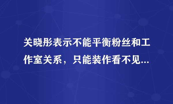 关晓彤表示不能平衡粉丝和工作室关系，只能装作看不见，你怎么看这句话？